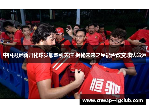中国男足新归化球员加盟引关注 揭秘未来之星能否改变球队命运