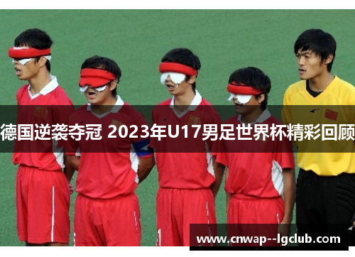 德国逆袭夺冠 2023年U17男足世界杯精彩回顾