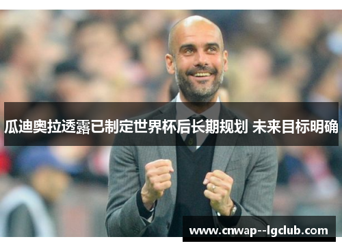 瓜迪奥拉透露已制定世界杯后长期规划 未来目标明确