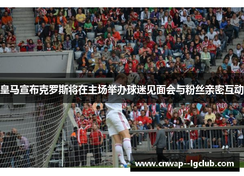 皇马宣布克罗斯将在主场举办球迷见面会与粉丝亲密互动